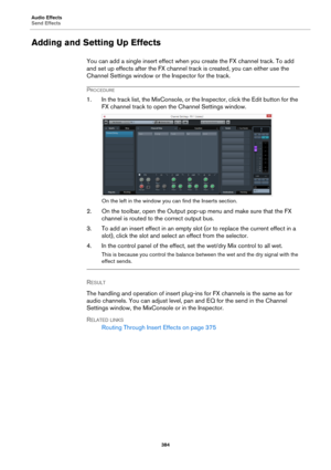 Page 384Audio Effects
Send Effects
384
Adding and Setting Up Effects
You can add a single insert effect when you create the FX channel track. To add 
and set up effects after the FX channel track is created, you can either use the 
Channel Settings window or the Inspector for the track.
PROCEDURE
1. In the track list, the MixConsole, or the Inspector, click the Edit button for the 
FX channel track to open the Channel Settings window.
On the left in the window you can find the Inserts section.
2. On the toolbar,...