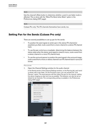 Page 387Audio Effects
Send Effects
387
NOTE
Use the channel’s Mute button to determine whether a send in pre-fader mode is 
affected. This is done with the “Mute Pre-Send when Mute” option in the 
Preferences dialog (VST page).
NOTE
Cubase Pro only: The FX channels themselves have sends, too.
Setting Pan for the Sends (Cubase Pro only)
There are several possibilities to set up pan for the sends:
• To position the send signal at center pan in the stereo FX channel (or 
anywhere you like), route a send from a mono...