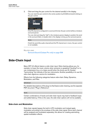 Page 388Audio Effects
Side-Chain Input
388
2. Click and drag the pan control for the desired send(s) in the display.
You can reset the pan control to the center position by [Ctrl]/[Command]-clicking on 
the pan control.
If the FX channel is configured in a surround format, the pan control will be a miniature 
surround panner.
You can click and drag the “ball” in the miniature panner display to position the send 
in the surround field, or double-click in the display to bring up the surround panner.
NOTE
If both...