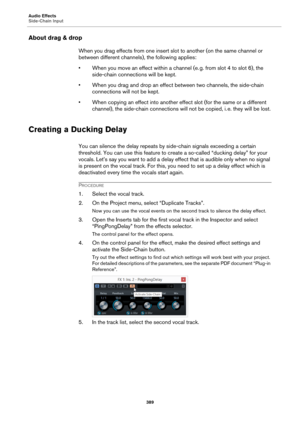 Page 389Audio Effects
Side-Chain Input
389
About drag & drop
When you drag effects from one insert slot to another (on the same channel or 
between different channels), the following applies:
• When you move an effect within a channel (e. g. from slot 4 to slot 6), the 
side-chain connections will be kept.
• When you drag and drop an effect between two channels, the side-chain 
connections will not be kept.
• When copying an effect into another effect slot (for the same or a different 
channel), the side-chain...