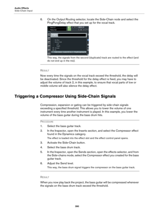 Page 390Audio Effects
Side-Chain Input
390
6. On the Output Routing selector, locate the Side-Chain node and select the 
PingPongDelay effect that you set up for the vocal track.
This way, the signals from the second (duplicate) track are routed to the effect (and 
do not end up in the mix).
RESULT 
Now every time the signals on the vocal track exceed the threshold, the delay will 
be deactivated. Since the threshold for the delay effect is fixed, you may have to 
adjust the volume of track 2, in this example,...