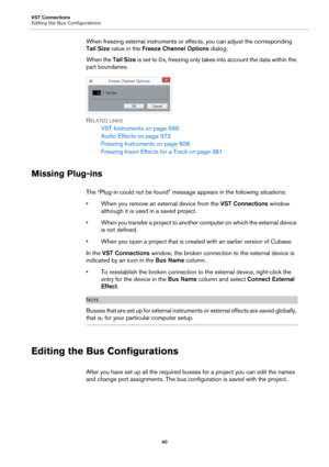 Page 40VST Connections
Editing the Bus Configurations
40
When freezing external instruments or effects, you can adjust the corresponding 
Tail Size value in the Freeze Channel Options dialog.
When the Tail Size is set to 0 s, freezing only takes into account the data within the 
part boundaries.
RELATED LINKS
VST Instruments on page 599
Audio Effects on page 372
Freezing Instruments on page 608
Freezing Insert Effects for a Track on page 381
Missing Plug-ins
The “Plug-in could not be found” message appears in...