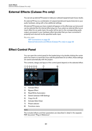 Page 391Audio Effects
External Effects (Cubase Pro only)
391
External Effects (Cubase Pro only)
You can set up external FX busses to make your outboard equipment part of your studio.
An external FX bus is a combination of outputs (sends) and inputs (returns) on your 
audio hardware, along with a few additional settings.
All external FX busses you have created will appear on the effect pop-up menus and 
can be selected like the internal effect plug-ins. If you select an external effect as an 
insert effect for an...