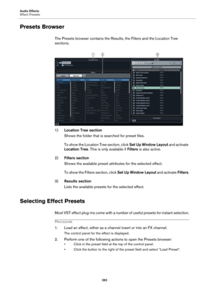 Page 393Audio Effects
Effect Presets
393
Presets Browser
The Presets browser contains the Results, the Filters and the Location Tree 
sections.
1)Location Tree section
Shows the folder that is searched for preset files.
To show the Location Tree section, click Set Up Window Layout and activate 
Location Tree. This is only available if Filters is also active.
2)Filters section
Shows the available preset attributes for the selected effect.
To show the Filters section, click Set Up Window Layout and activate...