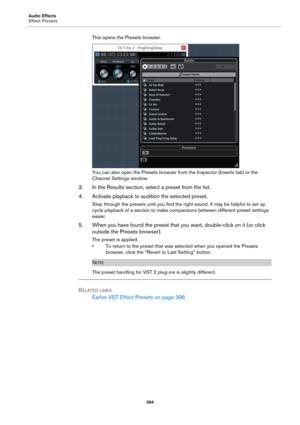Page 394Audio Effects
Effect Presets
394
This opens the Presets browser.
You can also open the Presets browser from the Inspector (Inserts tab) or the 
Channel Settings window.
3. In the Results section, select a preset from the list.
4. Activate playback to audition the selected preset.
Step through the presets until you find the right sound. It may be helpful to set up 
cycle playback of a section to make comparisons between different preset settings 
easier.
5. When you have found the preset that you want,...