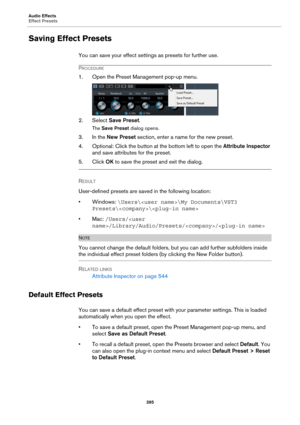 Page 395Audio Effects
Effect Presets
395
Saving Effect Presets
You can save your effect settings as presets for further use.
PROCEDURE
1. Open the Preset Management pop-up menu.
2. Select Save Preset.
The Save Preset dialog opens.
3. In the New Preset section, enter a name for the new preset.
4. Optional: Click the button at the bottom left to open the Attribute Inspector 
and save attributes for the preset.
5. Click OK to save the preset and exit the dialog.
RESULT 
User-defined presets are saved in the...