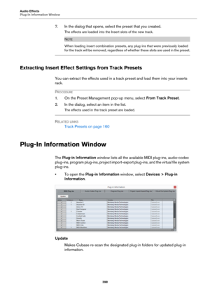 Page 398Audio Effects
Plug-In Information Window
398
7. In the dialog that opens, select the preset that you created.
The effects are loaded into the Insert slots of the new track.
NOTE
When loading insert combination presets, any plug-ins that were previously loaded 
for the track will be removed, regardless of whether these slots are used in the preset.
Extracting Insert Effect Settings from Track Presets
You can extract the effects used in a track preset and load them into your inserts 
rack.
PROCEDURE
1. On...