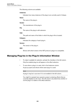 Page 399Audio Effects
Plug-In Information Window
399
The following columns are available:
Instances
Indicates how many instances of the plug-in are currently used in Cubase.
Name
The name of the plug-in.
Vendor
The manufacturer of the plug-in.
File
The name of the plug-in with extension.
Path
The path and name of the folder in which the plug-in file is located.
Category
Indicates the category of each plug-in.
Version
The version of the plug-in.
SDK
Shows with which version of the VST protocol a plug-in is...
