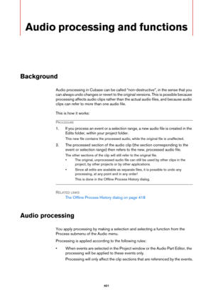 Page 401401
Audio processing and functions
Background
Audio processing in Cubase can be called “non-destructive”, in the sense that you 
can always undo changes or revert to the original versions. This is possible because 
processing affects audio clips rather than the actual audio files, and because audio 
clips can refer to more than one audio file.
This is how it works:
PROCEDURE
1. If you process an event or a selection range, a new audio file is created in the 
Edits folder, within your project folder.
This...
