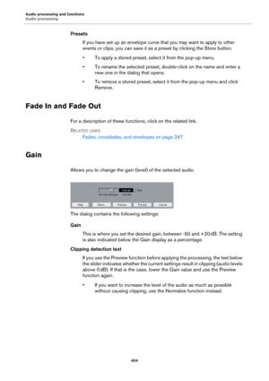 Page 404Audio processing and functions
Audio processing
404
Presets
If you have set up an envelope curve that you may want to apply to other 
events or clips, you can save it as a preset by clicking the Store button.
• To apply a stored preset, select it from the pop-up menu.
• To rename the selected preset, double-click on the name and enter a 
new one in the dialog that opens.
• To remove a stored preset, select it from the pop-up menu and click 
Remove.
Fade In and Fade Out
For a description of these...