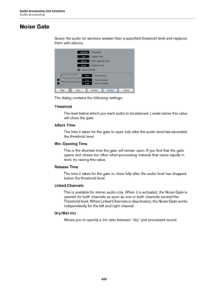 Page 406Audio processing and functions
Audio processing
406
Noise Gate
Scans the audio for sections weaker than a specified threshold level and replaces 
them with silence.
The dialog contains the following settings:
Threshold
The level below which you want audio to be silenced. Levels below this value 
will close the gate.
Attack Time
The time it takes for the gate to open fully after the audio level has exceeded 
the threshold level.
Min. Opening Time
This is the shortest time the gate will remain open. If you...