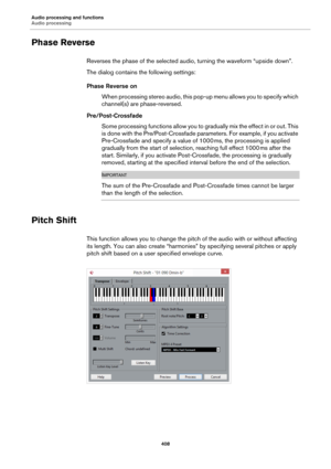 Page 408Audio processing and functions
Audio processing
408
Phase Reverse
Reverses the phase of the selected audio, turning the waveform “upside down”.
The dialog contains the following settings:
Phase Reverse on
When processing stereo audio, this pop-up menu allows you to specify which 
channel(s) are phase-reversed.
Pre/Post-Crossfade
Some processing functions allow you to gradually mix the effect in or out. This 
is done with the Pre/Post-Crossfade parameters. For example, if you activate 
Pre-Crossfade and...