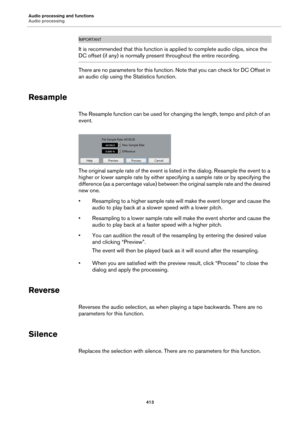 Page 413Audio processing and functions
Audio processing
413
IMPORTANTIMPORTANTIMPORTANTIMPORTANT
It is recommended that this function is applied to complete audio clips, since the 
DC offset (if any) is normally present throughout the entire recording.
There are no parameters for this function. Note that you can check for DC Offset in 
an audio clip using the Statistics function.
Resample
The Resample function can be used for changing the length, tempo and pitch of an 
event.
The original sample rate of the...