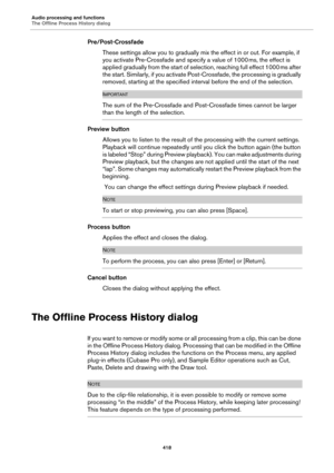 Page 418Audio processing and functions
The Offline Process History dialog
418
Pre/Post-Crossfade
These settings allow you to gradually mix the effect in or out. For example, if 
you activate Pre-Crossfade and specify a value of 1000
 ms, the effect is 
applied gradually from the start of selection, reaching full effect 1000
 ms after 
the start. Similarly, if you activate Post-Crossfade, the processing is gradually 
removed, starting at the specified interval before the end of the selection.
IMPORTANT
The sum of...