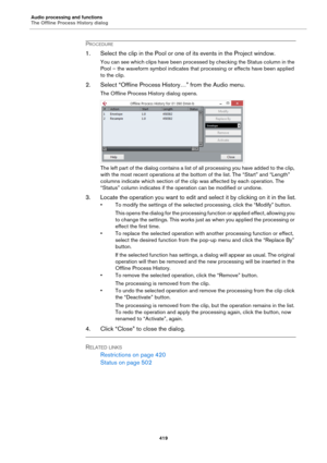 Page 419Audio processing and functions
The Offline Process History dialog
419
PROCEDURE
1. Select the clip in the Pool or one of its events in the Project window.
You can see which clips have been processed by checking the Status column in the 
Pool – the waveform symbol indicates that processing or effects have been applied 
to the clip.
2. Select “Offline Process History…” from the Audio menu.
The Offline Process History dialog opens.
The left part of the dialog contains a list of all processing you have added...