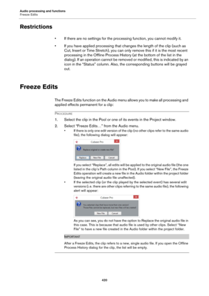 Page 420Audio processing and functions
Freeze Edits
420
Restrictions
• If there are no settings for the processing function, you cannot modify it.
• If you have applied processing that changes the length of the clip (such as 
Cut, Insert or Time Stretch), you can only remove this if it is the most recent 
processing in the Offline Process History (at the bottom of the list in the 
dialog). If an operation cannot be removed or modified, this is indicated by an 
icon in the “Status” column. Also, the corresponding...