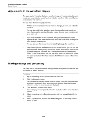 Page 423Audio processing and functions
Detect Silence
423
Adjustments in the waveform display
The upper part of the dialog displays a waveform image of the selected audio event. 
In case you have selected several audio events, the waveform of the event that you 
have selected first is shown.
You can make the following adjustments:
• With the zoom slider below the waveform to the right, zoom in and out on the 
waveform.
You can also click in the waveform, keep the mouse button pressed, and 
move the mouse for...