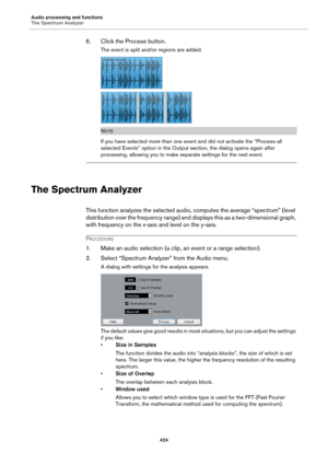 Page 424Audio processing and functions
The Spectrum Analyzer
424
6. Click the Process button.
The event is split and/or regions are added.
NOTE
If you have selected more than one event and did not activate the “Process all 
selected Events” option in the Output section, the dialog opens again after 
processing, allowing you to make separate settings for the next event.
The Spectrum Analyzer
This function analyzes the selected audio, computes the average “spectrum” (level 
distribution over the frequency range)...