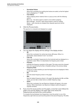 Page 425Audio processing and functions
The Spectrum Analyzer
425
•Normalized Values
When this is activated, the resulting level values are scaled, so that the highest 
level is displayed as “1” (0
 dB).
•From Stereo
When analyzing stereo material, there is a pop-up menu with the following 
options:
Mono mix – the stereo signal is mixed to mono before analyzing.
Mono left/right – the left or right channel signal is used for analysis.
Stereo – both channels are analyzed (two separate spectrums will be...
