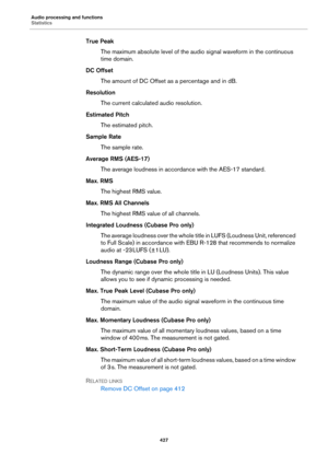 Page 427Audio processing and functions
Statistics
427
True Peak
The maximum absolute level of the audio signal waveform in the continuous 
time domain.
DC Offset
The amount of DC Offset as a percentage and in dB.
Resolution
The current calculated audio resolution.
Estimated Pitch
The estimated pitch.
Sample Rate
The sample rate.
Average RMS (AES-17)
The average loudness in accordance with the AES-17 standard.
Max. RMS
The highest RMS value.
Max. RMS All Channels
The highest RMS value of all channels.
Integrated...