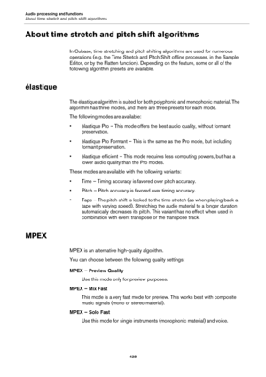 Page 428Audio processing and functions
About time stretch and pitch shift algorithms
428
About time stretch and pitch shift algorithms
In Cubase, time stretching and pitch shifting algorithms are used for numerous 
operations (e.
 g. the Time Stretch and Pitch Shift offline processes, in the Sample 
Editor, or by the Flatten function). Depending on the feature, some or all of the 
following algorithm presets are available.
élastique
The élastique algorithm is suited for both polyphonic and monophonic material....