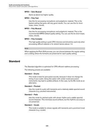 Page 429Audio processing and functions
About time stretch and pitch shift algorithms
429
MPEX – Solo Musical
Same as above but higher quality.
MPEX – Poly Fast
Use this for processing monophonic and polyphonic material. This is the 
fastest setting that gives still very good results. You can use this for drum 
loops, mixes, chords.
MPEX – Poly Musical
Use this for processing monophonic and polyphonic material. This is the 
recommended MPEX default quality setting. You can use this for drum loops, 
mixes,...