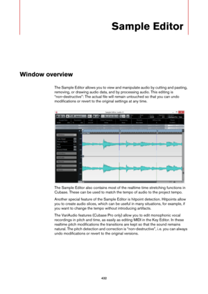 Page 432432
Sample Editor
Window overview
The Sample Editor allows you to view and manipulate audio by cutting and pasting, 
removing, or drawing audio data, and by processing audio. This editing is 
“non-destructive”: The actual file will remain untouched so that you can undo 
modifications or revert to the original settings at any time.
The Sample Editor also contains most of the realtime time stretching functions in 
Cubase. These can be used to match the tempo of audio to the project tempo.
Another special...