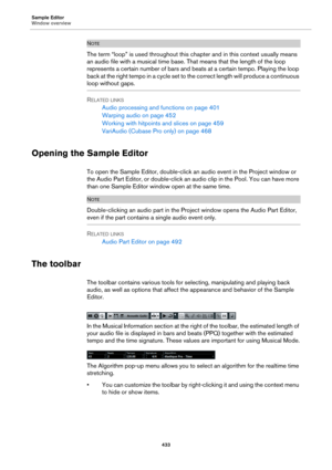 Page 433Sample Editor
Window overview
433
NOTE
The term “loop” is used throughout this chapter and in this context usually means 
an audio file with a musical time base. That means that the length of the loop 
represents a certain number of bars and beats at a certain tempo. Playing the loop 
back at the right tempo in a cycle set to the correct length will produce a continuous 
loop without gaps.
RELATED LINKS
Audio processing and functions on page 401
Warping audio on page 452
Working with hitpoints and slices...