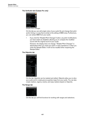 Page 437Sample Editor
Window overview
437
The VariAudio tab (Cubase Pro only)
Disable Pitch Changes
On this tab you can edit single notes of your audio file and change their pitch 
and/or timing, in a way that is similar to the editing of MIDI notes. Furthermore, 
you can extract MIDI from your audio.
• If you click the “Disable Pitch Changes” button, any pitch modifications 
you have made are disabled, allowing you to compare the modified 
sound with the original sound of your audio.
However, the display does...