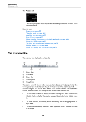 Page 438Sample Editor
Window overview
438
The Process tab
This tab regroups the most important audio editing commands from the Audio 
and Edit menus.
RELATED LINKS
Inspector on page 50
Warping audio on page 452
Applying swing on page 456
Free Warp on page 457
Understanding the waveform display in VariAudio on page 469
Extracting MIDI on page 486
Working with hitpoints and slices on page 459
Making selections on page 444
Audio processing and functions on page 401
The overview line
The overview line displays the...