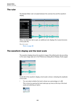 Page 439Sample Editor
Window overview
439
The ruler
The Sample Editor ruler is located between the overview line and the waveform 
display.
When the Definition tab is open, an additional ruler displays the musical structure 
of the audio file.
RELATED LINKS
Ruler on page 48
The waveform display and the level scale
The waveform display shows the waveform image of the edited audio clip according 
to the wave image style set in the Preferences dialog (Event Display–Audio page).
To the left of the waveform display a...