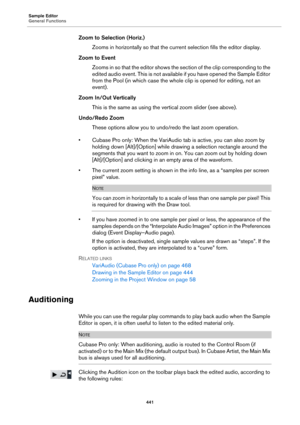 Page 441Sample Editor
General Functions
441
Zoom to Selection (Horiz.)
Zooms in horizontally so that the current selection fills the editor display.
Zoom to Event
Zooms in so that the editor shows the section of the clip corresponding to the 
edited audio event. This is not available if you have opened the Sample Editor 
from the Pool (in which case the whole clip is opened for editing, not an 
event).
Zoom In/Out Vertically
This is the same as using the vertical zoom slider (see above).
Undo/Redo Zoom
These...