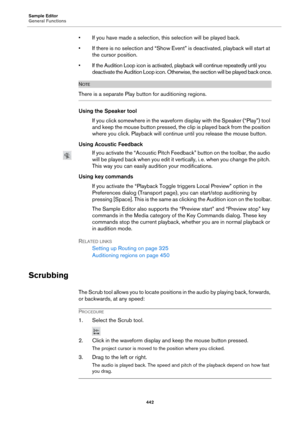 Page 442Sample Editor
General Functions
442
• If you have made a selection, this selection will be played back.
• If there is no selection and “Show Event” is deactivated, playback will start at 
the cursor position.
• If the Audition Loop icon is activated, playback will continue repeatedly until you 
deactivate the Audition Loop icon. Otherwise, the section will be played back once.
NOTE
There is a separate Play button for auditioning regions.
Using the Speaker tool
If you click somewhere in the waveform...