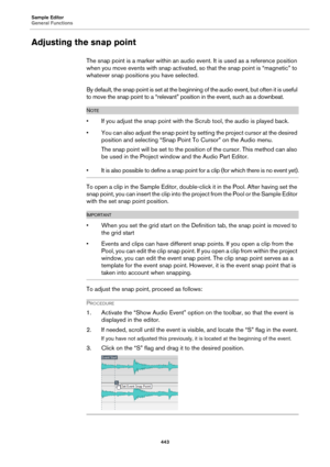 Page 443Sample Editor
General Functions
443
Adjusting the snap point
The snap point is a marker within an audio event. It is used as a reference position 
when you move events with snap activated, so that the snap point is “magnetic” to 
whatever snap positions you have selected.
By default, the snap point is set at the beginning of the audio event, but often it is useful 
to move the snap point to a “relevant” position in the event, such as a downbeat.
NOTE
• If you adjust the snap point with the Scrub tool,...