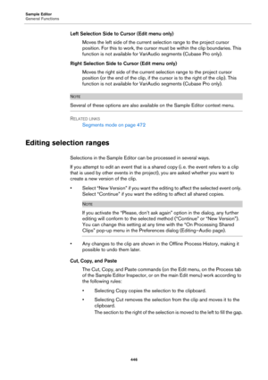 Page 446Sample Editor
General Functions
446
Left Selection Side to Cursor (Edit menu only)
Moves the left side of the current selection range to the project cursor 
position. For this to work, the cursor must be within the clip boundaries. This 
function is not available for VariAudio segments (Cubase Pro only).
Right Selection Side to Cursor (Edit menu only)
Moves the right side of the current selection range to the project cursor 
position (or the end of the clip, if the cursor is to the right of the clip)....