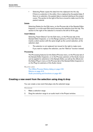 Page 447Sample Editor
General Functions
447
• Selecting Paste copies the data from the clipboard into the clip.
If there is a selection in the editor, this is replaced by the pasted data. If 
there is no selection, the pasted data is inserted starting at the project 
cursor. The section to the right of the line is moved to make room for the 
pasted material.
Delete
Selecting Delete (on the Edit menu, on the Process tab of the Sample Editor 
Inspector, or on the main Edit menu) removes the selection from the...