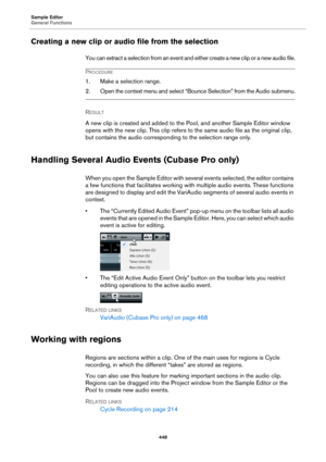 Page 448Sample Editor
General Functions
448
Creating a new clip or audio file from the selection
You can extract a selection from an event and either create a new clip or a new audio file.
PROCEDURE
1. Make a selection range.
2. Open the context menu and select “Bounce Selection” from the Audio submenu.
RESULT 
A new clip is created and added to the Pool, and another Sample Editor window 
opens with the new clip. This clip refers to the same audio file as the original clip, 
but contains the audio corresponding...