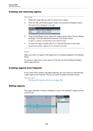 Page 449Sample Editor
General Functions
449
Creating and removing regions
PROCEDURE
1. Select the range that you want to convert into a region.
2. Click the “Set up Window Layout” button and activate the Regions option.
The regions list is displayed on the right.
3. Click the Add Region button above the regions list (or select “Event or Range 
as Region” from the Advanced submenu of the Audio menu).
A region is created, corresponding to the selected range.
4. To name the region, double-click on it in the list...