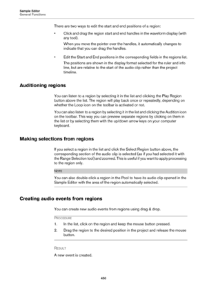 Page 450Sample Editor
General Functions
450
There are two ways to edit the start and end positions of a region:
• Click and drag the region start and end handles in the waveform display (with 
any tool).
When you move the pointer over the handles, it automatically changes to 
indicate that you can drag the handles.
• Edit the Start and End positions in the corresponding fields in the regions list.
The positions are shown in the display format selected for the ruler and info 
line, but are relative to the start...