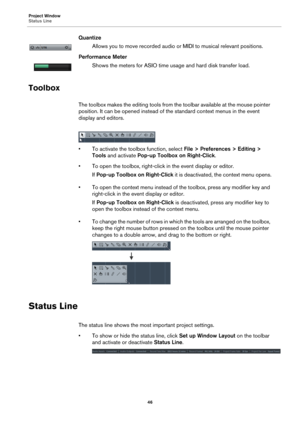 Page 46Project Window
Status Line
46
Quantize
Allows you to move recorded audio or MIDI to musical relevant positions.
Performance Meter
Shows the meters for ASIO time usage and hard disk transfer load.
Toolbox
The toolbox makes the editing tools from the toolbar available at the mouse pointer 
position. It can be opened instead of the standard context menus in the event 
display and editors.
• To activate the toolbox function, select File > Preferences > Editing > 
Tools and activate Pop-up Toolbox on...