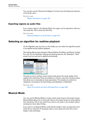 Page 451Sample Editor
General Functions
451
You can also use the “Events from Regions” function from the Advanced submenu 
of the Audio menu.
RELATED LINKS
Region Operations on page 190
Exporting regions as audio files
If you create a region in the Sample Editor, the region can be exported to disk as a 
new audio file. This is done from the Pool.
RELATED LINKS
Exporting Regions as Audio Files on page 516
Selecting an algorithm for realtime playback
On the Algorithm pop-up menu on the toolbar you can select the...