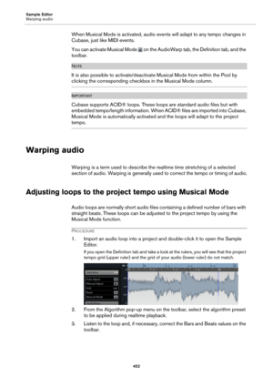 Page 452Sample Editor
Warping audio452
When Musical Mode is activated, audio events will adapt to any tempo changes in 
Cubase, just like MIDI events.
You can activate Musical Mode 
 on the AudioWarp tab, the Definition tab, and the 
toolbar.
NOTE
It is also possible to activate/deactivat e Musical Mode from within the Pool by 
clicking the corresponding checkbox in the Musical Mode column.
IMPORTANTIMPORTANTIMPORTANTIMPORTANT
Cubase supports ACID® loops. These loops are standard audio files but with 
embedded...