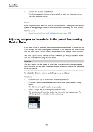 Page 453Sample Editor
Warping audio
453
4. Activate the Musical Mode button.
Your loop is warped and stretched automatically to adapt it to the project tempo.
The rulers reflect the change.
RESULT 
In the Project window, the audio event is now shown with a note symbol and a warp 
symbol in the upper right corner to indicate that time stretching has been applied.
RELATED LINKS
About time stretch and pitch shift algorithms on page 428
Adjusting complex audio material to the project tempo using 
Musical Mode
If you...