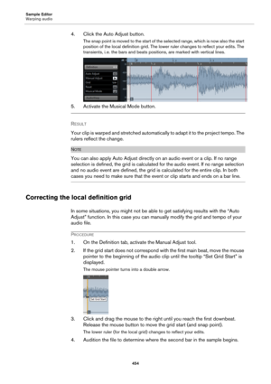 Page 454Sample Editor
Warping audio
454
4. Click the Auto Adjust button.
The snap point is moved to the start of the selected range, which is now also the start 
position of the local definition grid. The lower ruler changes to reflect your edits. The 
transients, i.
 e. the bars and beats positions, are marked with vertical lines.
5. Activate the Musical Mode button.
RESULT 
Your clip is warped and stretched automatically to adapt it to the project tempo. The 
rulers reflect the change.
NOTE
You can also apply...