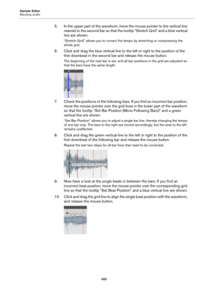 Page 455Sample Editor
Warping audio
455
5. In the upper part of the waveform, move the mouse pointer to the vertical line 
nearest to the second bar so that the tooltip “Stretch Grid” and a blue vertical 
line are shown.
“Stretch Grid” allows you to correct the tempo by stretching or compressing the 
whole grid.
6. Click and drag the blue vertical line to the left or right to the position of the 
first downbeat in the second bar and release the mouse button.
The beginning of the next bar is set, and all bar...