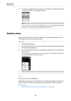 Page 456Sample Editor
Warping audio
456
11. To remove a misplaced beat edit, press any modifier key so that the Erase tool 
is shown and click on the adjusted grid line.
NOTE
If you want to hear your changes immediately, you can activate Musical Mode for this 
procedure. The warping will be recalculated after each edit.
Applying swing
If you find that your audio sounds too straight, for example, after having used the 
“Auto Adjust” function, you can add swing.
PROCEDURE
1. Activate Musical Mode.
2. On the...