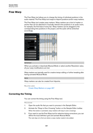 Page 457Sample Editor
Warping audio
457
Free Warp
The Free Warp tool allows you to change the timing of individual positions in the 
audio material. The Free Warp tool snaps to hitpoint positions and/or warp markers.
The Free Warp tool creates warp markers. Warp markers are a kind of marker or 
anchor that can be attached to musically relevant time positions in an audio event, 
for example, the first beat of every bar. Warp markers can be dragged to the 
corresponding time positions in the project, and the audio...