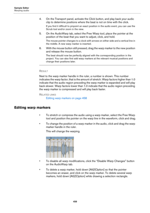 Page 458Sample Editor
Warping audio
458
4. On the Transport panel, activate the Click button, and play back your audio 
clip to determine positions where the beat is not on time with the click.
If you find it difficult to pinpoint an exact position in the audio event, you can use the 
Scrub tool and/or zoom in the view.
5. On the AudioWarp tab, select the Free Warp tool, place the pointer at the 
position of the beat that you want to adjust, click, and hold.
The mouse pointer changes to a clock with arrows on...