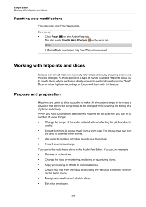 Page 459Sample Editor
Working with hitpoints and slices459
Resetting warp modifications
You can reset your Free Warp edits.
PROCEDURE
•Click Reset   on the AudioWarp tab.
This also resets  Disable Warp Changes   on the same tab.
NOTE
If Musical Mode is activated, only Free Warp edits are reset.
Working with hitpoints and slices
Cubase can detect hitpoints, musically rele vant positions, by analyzing onsets and 
melodic changes. At these po sitions a type of marker is added. Hitpoints allow you 
to create slices,...