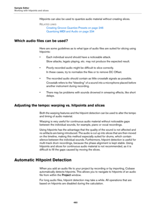 Page 460Sample Editor
Working with hitpoints and slices
460
Hitpoints can also be used to quantize audio material without creating slices.
RELATED LINKS
Creating Groove Quantize Presets on page 246
Quantizing MIDI and Audio on page 234
Which audio files can be used?
Here are some guidelines as to what type of audio files are suited for slicing using 
hitpoints:
• Each individual sound should have a noticeable attack.
Slow attacks, legato playing, etc. may not produce the expected result.
• Poorly recorded audio...